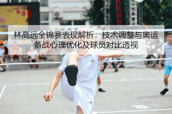 林高远全锦赛表现解析：技术调整与奥运备战心理优化及球员对比透视 - lejingt iyu