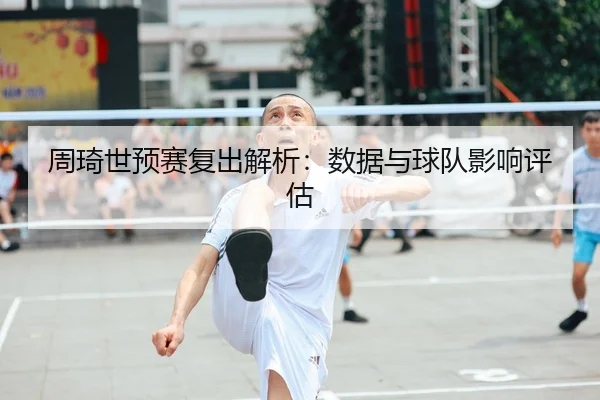 周琦世预赛复出解析：数据与球队影响评估（lejingt iyu）